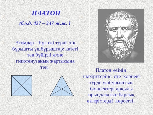 ПЛАТОН (б.э.д. 427 – 347 ж.ж. ) Атомдар – бұл екі   түрлі  тік бұрышты үшбұрыштар: катеті тең бүйірлі және гипотенузаның жартысына тең.  Платон  өзінің  шәкірттеріне өте көрнекі түрде үшбұрыштың бөлшектері арқылы орындалатын барлық өзгерістерді көрсетті. Античный философ Платон представлял атомы как плоские тела - прямоугольные треугольники двух видов: равнобедренные и с катетом, равным половине гипотенузы. Они удобны для конструирования более сложных фигур. Четыре равнобедренных треугольника составляют квадрат, а из шести прямоугольных треугольников образуется равносторонний треугольник. Щ  
