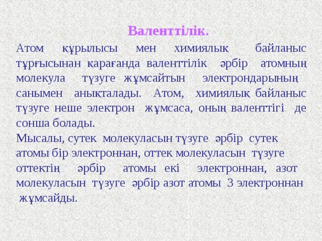 Біз химиялық байланыстың әр түрлі типтерімен таныстық, енді біз ең маңызды ұғымдардың бірі « валенттілікті » түсіне аламыз. Бұл ұғым байланыстағы атомдардың сандық ерекшеліктерін сипаттауға қолданылады. Валенттілік (W) – атомдар арқылы түзілетін химиялық байланыстардың саны. Валенттілік ұғымы тек қана екі химиялық байланыстың типі үшін ғана мәні бар. Коваленттік ұғымы үшін ковалентті байланыс үшін орындалады. Коваленттік W k – атомдар арасындағы ковалентті байланыстар санын білдіреді. Коваленттік молекуладағы бір – бірімен байланысқан атомдардың электрон жұптарының санына тең болады. 