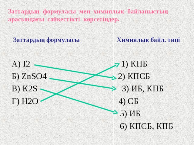 Мысал   Заттардың формуласы мен химиялық байланыстың арасындағы сәйкестікті көрсетіңдер. Заттардың формуласы Химиялық байл. типі А) I 2  1) КПБ Б) ZnSO 4  2) КПСБ В) К 2 S   3) ИБ, КПБ Г) Н 2 О 4) ИБ  5) ИБ  6) КПСБ, КПБ 