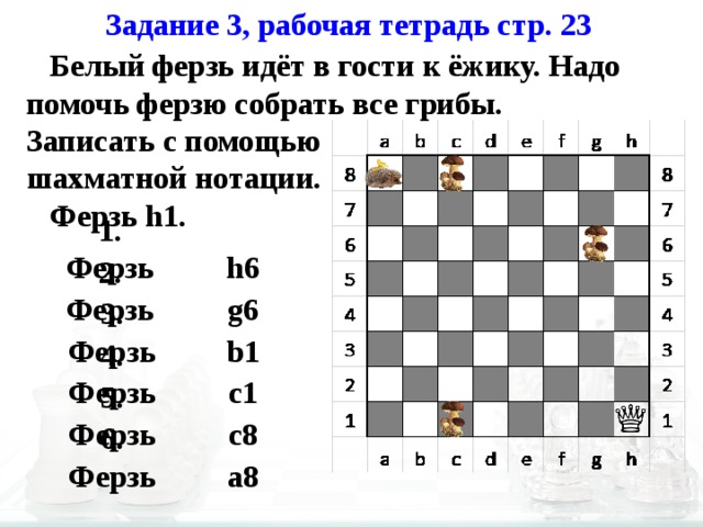Задание 3, рабочая тетрадь стр. 23  Белый ферзь идёт в гости к ёжику. Надо помочь ферзю собрать все грибы. Записать с помощью шахматной нотации.  Ферзь h1. h6 1. Ферзь 2. Ферзь g6 b1 3. Ферзь 4. Ферзь c1 5. Ферзь c8 6. Ферзь a8 