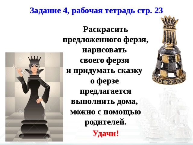 Задание 4, рабочая тетрадь стр. 23 Раскрасить предложенного ферзя, нарисовать своего ферзя и придумать сказку о ферзе предлагается выполнить дома, можно с помощью родителей. Удачи! 