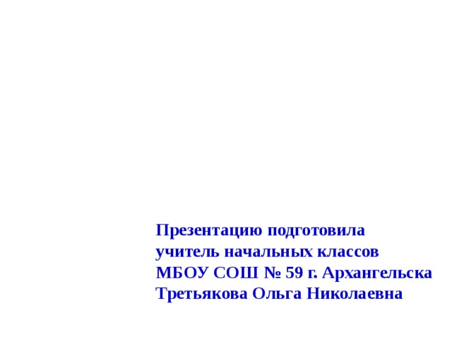 Презентацию подготовила учитель начальных классов МБОУ СОШ № 59 г. Архангельска Третьякова Ольга Николаевна 