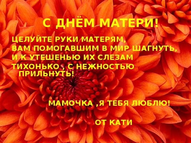 С ДНЁМ МАТЕРИ! ЦЕЛУЙТЕ РУКИ МАТЕРЯМ, ВАМ ПОМОГАВШИМ В МИР ШАГНУТЬ, И К УТЕШЕНЬЮ ИХ СЛЕЗАМ ТИХОНЬКО , С НЕЖНОСТЬЮ ПРИЛЬНУТЬ!    МАМОЧКА ,Я ТЕБЯ ЛЮБЛЮ!   ОТ КАТИ   