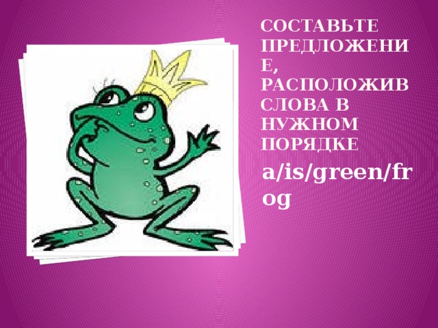 СОСТАВЬТЕ ПРЕДЛОЖЕНИЕ, РАСПОЛОЖИВ СЛОВА В НУЖНОМ ПОРЯДКЕ a/is/green/frog 