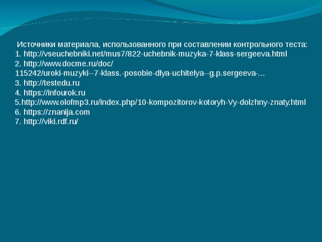  Источники материала, использованного при составлении контрольного теста: 1. http://vseuchebniki.net/mus7/822-uchebnik-muzyka-7-klass-sergeeva.html 2. http://www.docme.ru/doc/ 115242/uroki-muzyki--7-klass.-posobie-dlya-uchitelya--g.p.sergeeva-... 3. http://testedu.ru 4. https://infourok.ru 5.http://www.olofmp3.ru/index.php/10-kompozitorov-kotoryh-Vy-dolzhny-znaty.html 6. https://znanija.com 7. http://viki.rdf.ru/ 