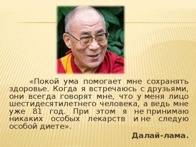  «Покой ума помогает мне сохранять здоровье. Когда я встречаюсь с друзьями, они всегда говорят мне, что у меня лицо шестидесятилетнего человека, а ведь мне уже 81 год. При этом я не принимаю никаких особых лекарств и не следую особой диете». Далай-лама.  