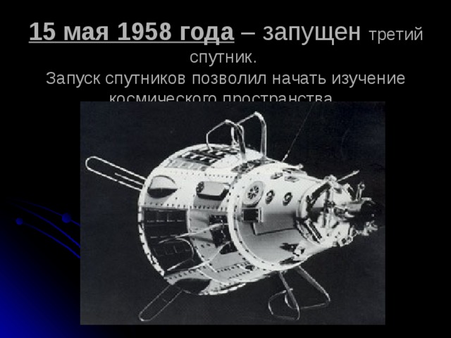 15 мая 1958 года – запущен третий спутник.  Запуск спутников позволил начать изучение космического пространства. 