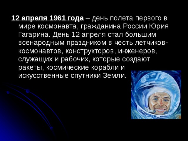 12 апреля 1961 года – день полета первого в мире космонавта, гражданина России Юрия Гагарина. День 12 апреля стал большим всенародным праздником в честь летчиков-космонавтов, конструкторов, инженеров, служащих и рабочих, которые создают ракеты, космические корабли и искусственные спутники Земли. 