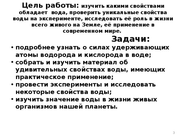 Цель работы: изучить какими свойствами обладает вода, проверить уникальные свойства воды на эксперименте, исследовать её роль в жизни всего живого на Земле, её применение в современном мире.  Задачи: подробнее узнать о силах удерживающих атомы водорода и кислорода в воде; собрать и изучить материал об удивительных свойствах воды, имеющих практическое применение; провести эксперименты и исследовать некоторые свойства воды; изучить значение воды в жизни живых организмов нашей планеты.  