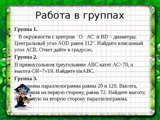 Работа в группах Группа 1.  В окружности с центром О АС и ВD – диаметры. Центральный угол AOD равен 112°. Найдите вписанный угол АСВ. Ответ дайте в градусах. Группа 2. В прямоугольном треугольнике АВС катет АС=70, а высота СН=7√19. Найдите sin⁡АВС. Группа 3.  Стороны параллелограмма равны 20 и 120. Высота, опущенная на первую сторону, равна 72. Найдите высоту, опущенную на вторую сторону параллелограмма. 