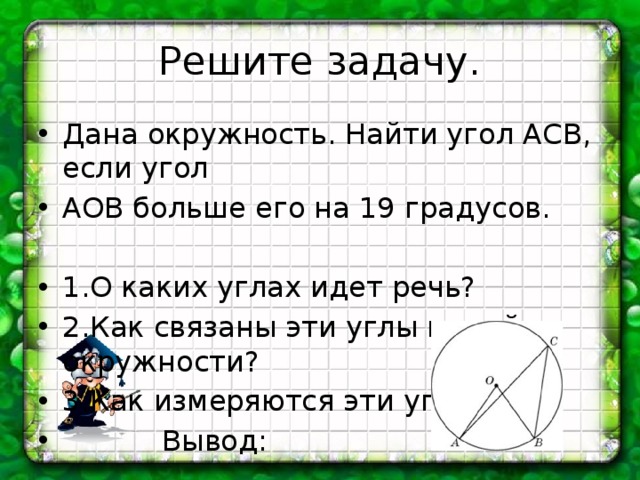 Решите задачу. Дана окружность. Найти угол АСВ, если угол АОВ больше его на 19 градусов. 1.О каких углах идет речь? 2.Как связаны эти углы в этой окружности? 3.Как измеряются эти углы?  Вывод: 