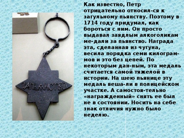 Как известно, Петр отрицательно относил-ся к загульному пьянству. Поэтому в 1714 году придумал, как бороться с ним. Он просто выдавал заядлым алкоголикам ме-дали за пьянство. Награда эта, сделанная из чугуна, весила порядка семи килограм-мов и это без цепей. По некоторым дан-ным, эта медаль считается самой тяжелой в истории. На шею пьянице эту медаль веша-ли в полицейском участке. А самостоя-тельно «награжденный» снять ее был не в состоянии. Носить на себе знак отличия нужно было неделю. 