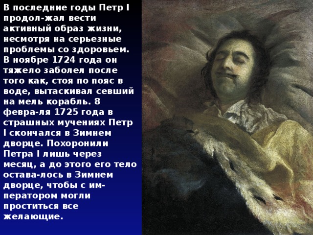 В последние годы Петр I продол-жал вести активный образ жизни, несмотря на серьезные проблемы со здоровьем. В ноябре 1724 года он тяжело заболел после того как, стоя по пояс в воде, вытаскивал севший на мель корабль. 8 февра-ля 1725 года в страшных мучениях Петр I скончался в Зимнем дворце. Похоронили Петра I лишь через месяц, а до этого его тело остава-лось в Зимнем дворце, чтобы с им-ператором могли проститься все желающие. 