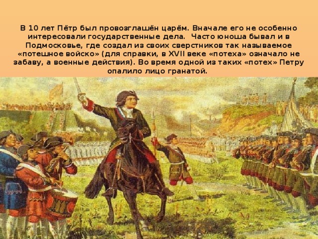 В 10 лет Пётр был провозглашён царём. Вначале его не особенно интересовали государственные дела. Часто юноша бывал и в Подмосковье, где создал из своих сверстников так называемое «потешное войско» (для справки, в XVII веке «потеха» означало не забаву, а военные действия). Во время одной из таких «потех» Петру опалило лицо гранатой.    