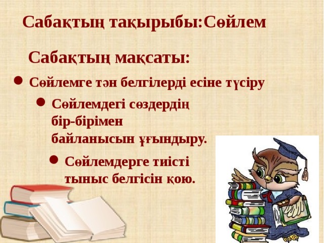 Сабақтың тақырыбы:Сөйлем Сабақтың мақсаты:  Сөйлемге тән белгілерді есіне түсіру Сөйлемдегі сөздердің бір-бірімен байланысын ұғындыру. Сөйлемдегі сөздердің бір-бірімен байланысын ұғындыру. Сөйлемдерге тиісті тыныс белгісін қою. Сөйлемдерге тиісті тыныс белгісін қою. 