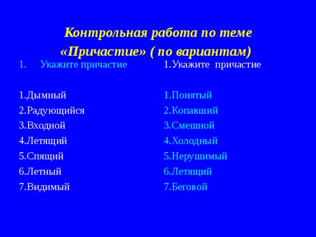 Контрольная работа по теме «Причастие» ( по вариантам)  Укажите причастие  1.Укажите причастие 1.Дымный 2.Радующийся 3.Входной 4.Летящий 5.Спящий 6.Летный 7.Видимый 1.Понятый 2.Копавший 3.Смешной 4.Холодный 5.Нерушимый 6.Летящий 7.Беговой 