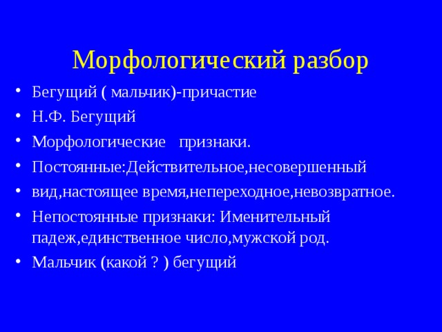 Морфологический разбор Бегущий ( мальчик)-причастие Н.Ф. Бегущий Морфологические признаки. Постоянные:Действительное,несовершенный вид,настоящее время,непереходное,невозвратное. Непостоянные признаки: Именительный падеж,единственное число,мужской род. Мальчик (какой ? ) бегущий 