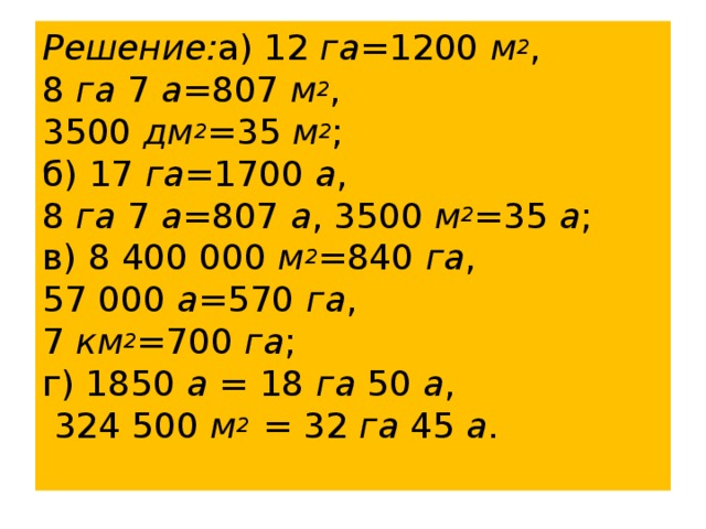 Решение: а) 12  га =1200  м 2 , 8  га  7  а =807  м 2 , 3500  дм 2 =35  м 2 ;  б) 17  га =1700  а , 8  га  7  а =807  а , 3500  м 2 =35  а ;  в) 8 400 000  м 2 =840  га ,  57 000  а =570  га , 7  км 2 =700  га ;  г) 1850  а = 18  га  50  а ,  324 500  м 2 = 32  га  45  а .    