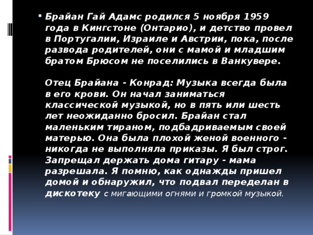 Брайан Гай Адамс родился 5 ноября 1959 года в Кингстоне (Онтарио), и детство провел в Португалии, Израиле и Австрии, пока, после развода родителей, они с мамой и младшим братом Брюсом не поселились в Ванкувере.   Отец Брайана - Конрад: Музыка всегда была в его крови. Он начал заниматься классической музыкой, но в пять или шесть лет неожиданно бросил. Брайан стал маленьким тираном, подбадриваемым своей матерью. Она была плохой женой военного - никогда не выполняла приказы. Я был строг. Запрещал держать дома гитару - мама разрешала. Я помню, как однажды пришел домой и обнаружил, что подвал переделан в дискотеку с мигающими огнями и громкой музыкой.   