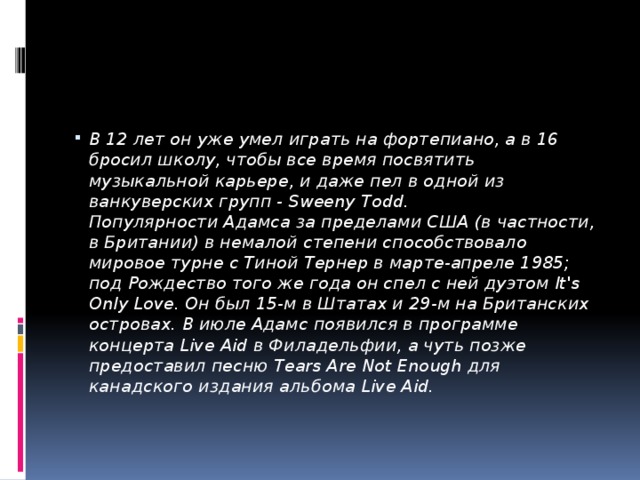 В 12 лет он уже умел играть на фортепиано, а в 16 бросил школу, чтобы все время посвятить музыкальной карьере, и даже пел в одной из ванкуверских групп - Sweeny Todd.  Популярности Адамса за пределами США (в частности, в Британии) в немалой степени способствовало мировое турне с Тиной Тернер в марте-апреле 1985; под Рождество того же года он спел с ней дуэтом It's Only Love. Он был 15-м в Штатах и 29-м на Британских островах. В июле Адамс появился в программе концерта Live Aid в Филадельфии, а чуть позже предоставил песню Tears Are Not Enough для канадского издания альбома Live Aid.    