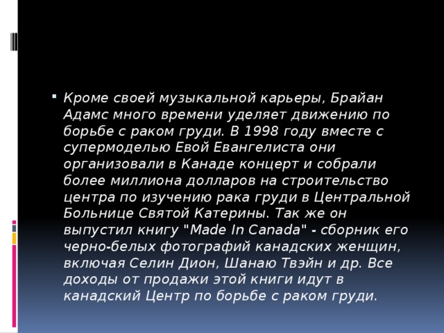 Кроме своей музыкальной карьеры, Брайан Адамс много времени уделяет движению по борьбе с раком груди. В 1998 году вместе с супермоделью Евой Евангелиста они организовали в Канаде концерт и собрали более миллиона долларов на строительство центра по изучению рака груди в Центральной Больнице Святой Катерины. Так же он выпустил книгу 