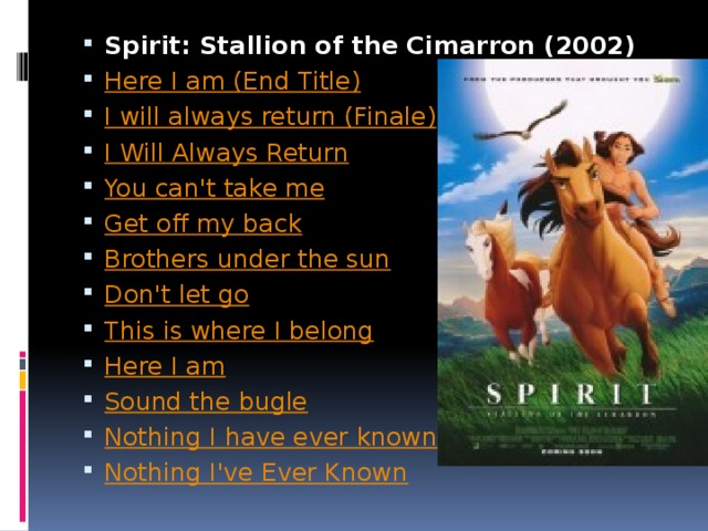 Spirit: Stallion of the Cimarron (2002) Here I am (End Title) I will always return (Finale) I Will Always Return You can't take me Get off my back Brothers under the sun Don't let go This is where I belong Here I am Sound the bugle Nothing I have ever known Nothing I've Ever Known 