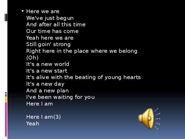 Here we are  We've just begun  And after all this time  Our time has come  Yeah here we are  Still goin' strong  Right here in the place where we belong  (Oh)  It's a new world  It's a new start  It's alive with the beating of young hearts  It's a new day  And a new plan  I've been waiting for you  Here I am   Here I am(3)  Yeah 