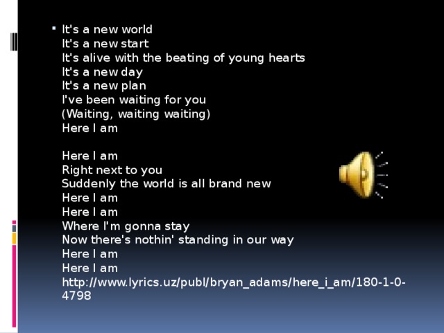 It's a new world  It's a new start  It's alive with the beating of young hearts  It's a new day  It's a new plan  I've been waiting for you  (Waiting, waiting waiting)  Here I am   Here I am  Right next to you  Suddenly the world is all brand new  Here I am  Here I am  Where I'm gonna stay  Now there's nothin' standing in our way  Here I am  Here I am  http://www.lyrics.uz/publ/bryan_adams/here_i_am/180-1-0-4798 