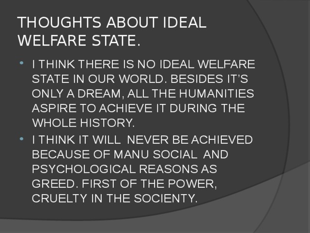 THOUGHTS ABOUT IDEAL WELFARE STATE. I THINK THERE IS NO IDEAL WELFARE STATE IN OUR WORLD. BESIDES IT’S ONLY A DREAM, ALL THE HUMANITIES ASPIRE TO ACHIEVE IT DURING THE WHOLE HISTORY. I THINK IT WILL NEVER BE ACHIEVED BECAUSE OF MANU SOCIAL AND PSYCHOLOGICAL REASONS AS GREED. FIRST OF THE POWER, CRUELTY IN THE SOCIENTY. 
