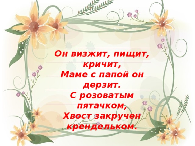 Он визжит, пищит, кричит, Маме с папой он дерзит. С розоватым пятачком, Хвост закручен крендельком. 