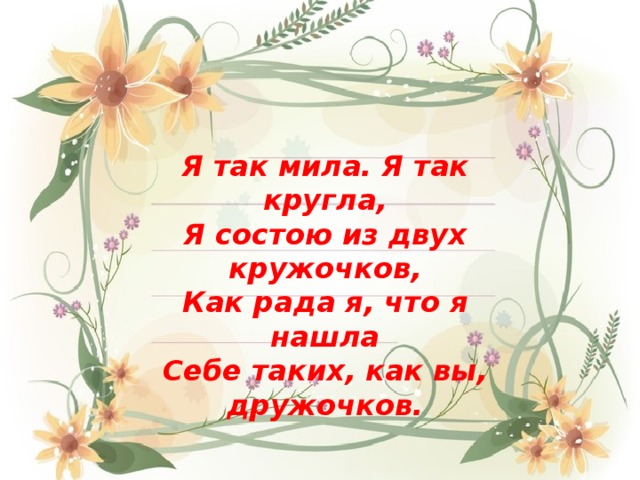 Я так мила. Я так кругла, Я состою из двух кружочков, Как рада я, что я нашла Себе таких, как вы, дружочков.  