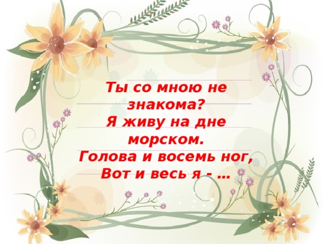 Ты со мною не знакома? Я живу на дне морском. Голова и восемь ног, Вот и весь я - … 