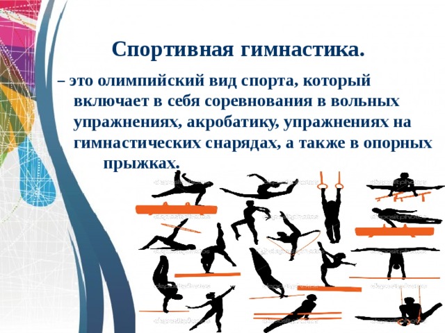 Спортивная гимнастика. – это олимпийский вид спорта, который включает в себя соревнования в вольных упражнениях, акробатику, упражнениях на гимнастических снарядах, а также в опорных прыжках. 