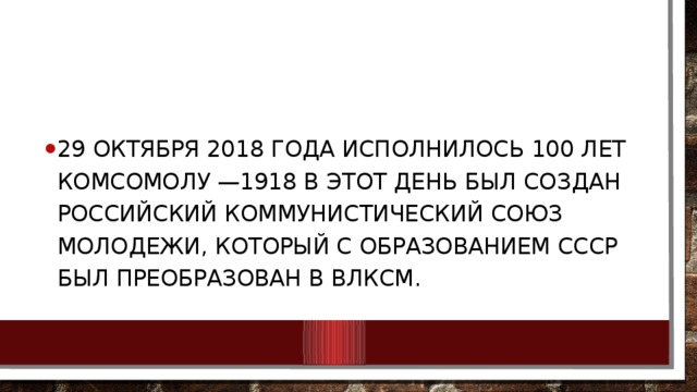 29 октября 2018 года исполнилось 100 лет комсомолу —1918 в этот день был создан Российский коммунистический союз молодежи, который с образованием СССР был преобразован в ВЛКСМ. 