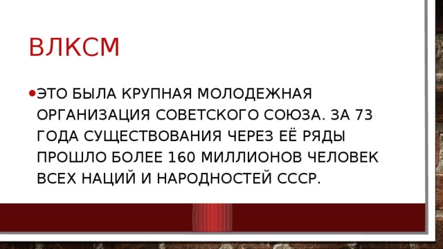 ВЛКСМ это была крупная молодежная организация Советского Союза. За 73 года существования через её ряды прошло более 160 миллионов человек всех наций и народностей СССР. 