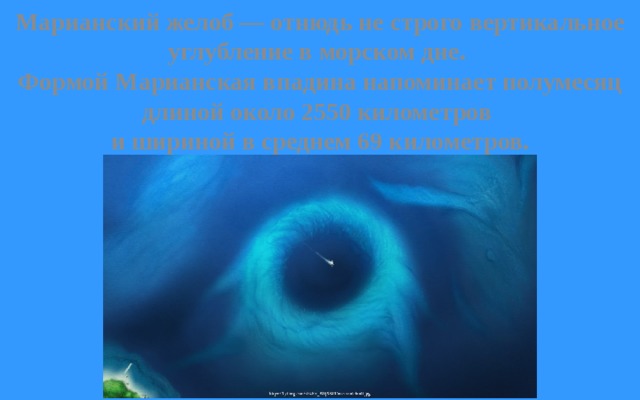 Марианский желоб — отнюдь не строго вертикальное углубление в морском дне. Формой Марианская впадина напоминает полумесяц длиной около 2550 километров и шириной в среднем 69 километров. 