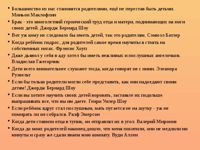 Большинство из нас становятся родителями, ещё не перестав быть детьми. Миньон Маклофлин Брак - это многолетний героический труд отца и матери, поднимающих на ноги своих детей. Джордж Бернард Шоу Вот уж кому не следовало бы иметь детей, так это родителям. Сэмюэл Батлер Когда ребёнок подрос, для родителей самое время научиться стоять на собственных ногах. Фрэнсис Хоуп Даже дьявол у себя в аду хотел бы иметь вежливых и послушных ангелочков. Владислав Гжегорчик Дети всего внимательнее слушают тогда, когда говорят не с ними. Элеанора Рузвельт Если бы только родители могли себе представить, как они надоедают своим детям! Джордж Бернард Шоу Если вы хотите научить своих детей воровать, заставьте их подольше выпрашивать все, что вы им даете. Генри Уилер Шоу Если ребёнок вдруг стал послушным, мать пугается не на шутку - уж не помирать ли он собрался. Ралф Эмерсон Когда дети ставили отца в тупик, он отправлял их в угол. Валерий Миронов Когда до моих родителей наконец дошло, что меня похитили, они не медлили ни минуты и сразу же сдали внаем мою комнату. Вуди Аллен 