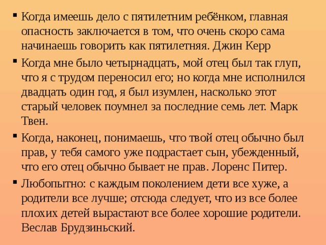 Когда имеешь дело с пятилетним ребёнком, главная опасность заключается в том, что очень скоро сама начинаешь говорить как пятилетняя. Джин Керр Когда мне было четырнадцать, мой отец был так глуп, что я с трудом переносил его; но когда мне исполнился двадцать один год, я был изумлен, насколько этот старый человек поумнел за последние семь лет. Марк Твен. Когда, наконец, понимаешь, что твой отец обычно был прав, у тебя самого уже подрастает сын, убежденный, что его отец обычно бывает не прав. Лоренс Питер. Любопытно: с каждым поколением дети все хуже, а родители все лучше; отсюда следует, что из все более плохих детей вырастают все более хорошие родители. Веслав Брудзиньский. 