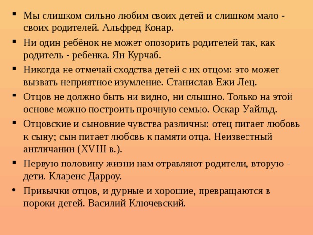 Мы слишком сильно любим своих детей и слишком мало - своих родителей. Альфред Конар. Ни один ребёнок не может опозорить родителей так, как родитель - ребенка. Ян Курчаб. Никогда не отмечай сходства детей с их отцом: это может вызвать неприятное изумление. Станислав Ежи Лец. Отцов не должно быть ни видно, ни слышно. Только на этой основе можно построить прочную семью. Оскар Уайльд. Отцовские и сыновние чувства различны: отец питает любовь к сыну; сын питает любовь к памяти отца. Неизвестный англичанин (XVIII в.). Первую половину жизни нам отравляют родители, вторую - дети. Кларенс Дарроу. Привычки отцов, и дурные и хорошие, превращаются в пороки детей. Василий Ключевский.   