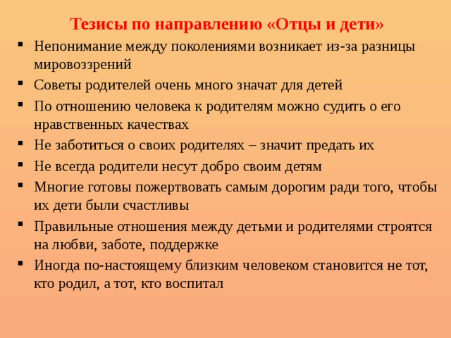 Тезисы по направлению «Отцы и дети» Непонимание между поколениями возникает из-за разницы мировоззрений Советы родителей очень много значат для детей По отношению человека к родителям можно судить о его нравственных качествах Не заботиться о своих родителях – значит предать их Не всегда родители несут добро своим детям Многие готовы пожертвовать самым дорогим ради того, чтобы их дети были счастливы Правильные отношения между детьми и родителями строятся на любви, заботе, поддержке Иногда по-настоящему близким человеком становится не тот, кто родил, а тот, кто воспитал 