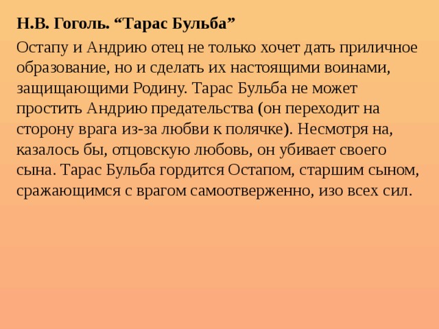 Н.В. Гоголь. “Тарас Бульба” Остапу и Андрию отец не только хочет дать приличное образование, но и сделать их настоящими воинами, защищающими Родину. Тарас Бульба не может простить Андрию предательства (он переходит на сторону врага из-за любви к полячке). Несмотря на, казалось бы, отцовскую любовь, он убивает своего сына. Тарас Бульба гордится Остапом, старшим сыном, сражающимся с врагом самоотверженно, изо всех сил. 