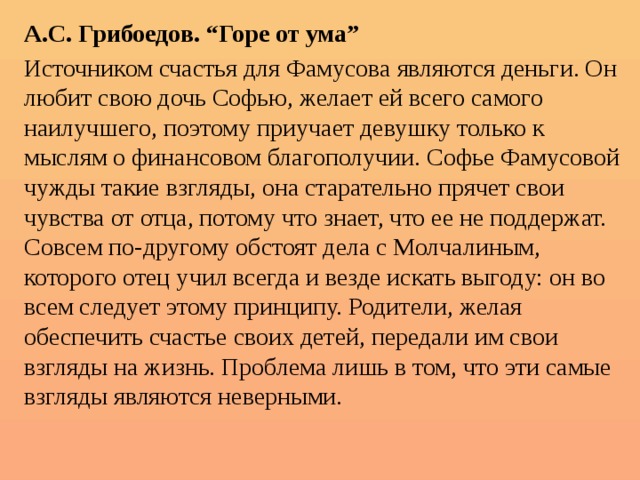 А.С. Грибоедов. “Горе от ума” Источником счастья для Фамусова являются деньги. Он любит свою дочь Софью, желает ей всего самого наилучшего, поэтому приучает девушку только к мыслям о финансовом благополучии. Софье Фамусовой чужды такие взгляды, она старательно прячет свои чувства от отца, потому что знает, что ее не поддержат. Совсем по-другому обстоят дела с Молчалиным, которого отец учил всегда и везде искать выгоду: он во всем следует этому принципу. Родители, желая обеспечить счастье своих детей, передали им свои взгляды на жизнь. Проблема лишь в том, что эти самые взгляды являются неверными. 