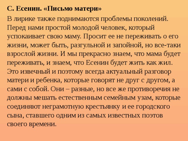 С. Есенин. «Письмо матери» В лирике также поднимаются проблемы поколений. Перед нами простой молодой человек, который успокаивает свою маму. Просит ее не переживать о его жизни, может быть, разгульной и запойной, но все-таки взрослой жизни. И мы прекрасно знаем, что мама будет переживать, и знаем, что Есенин будет жить как жил. Это извечный и поэтому всегда актуальный разговор матери и ребенка, которые говорят не друг с другом, а сами с собой. Они – разные, но все же противоречия не должны мешать естественным семейным узам, которые соединяют неграмотную крестьянку и ее городского сына, ставшего одним из самых известных поэтов своего времени. 