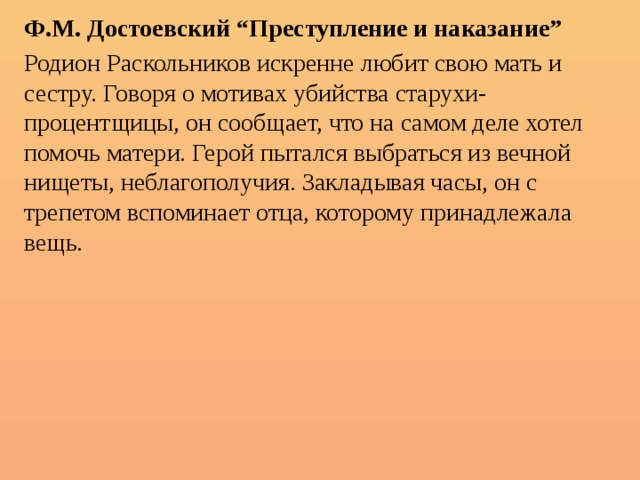 Ф.М. Достоевский “Преступление и наказание” Родион Раскольников искренне любит свою мать и сестру. Говоря о мотивах убийства старухи-процентщицы, он сообщает, что на самом деле хотел помочь матери. Герой пытался выбраться из вечной нищеты, неблагополучия. Закладывая часы, он с трепетом вспоминает отца, которому принадлежала вещь. 