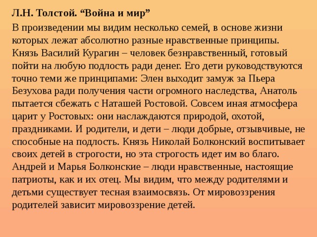 Л.Н. Толстой. “Война и мир” В произведении мы видим несколько семей, в основе жизни которых лежат абсолютно разные нравственные принципы. Князь Василий Курагин – человек безнравственный, готовый пойти на любую подлость ради денег. Его дети руководствуются точно теми же принципами: Элен выходит замуж за Пьера Безухова ради получения части огромного наследства, Анатоль пытается сбежать с Наташей Ростовой. Совсем иная атмосфера царит у Ростовых: они наслаждаются природой, охотой, праздниками. И родители, и дети – люди добрые, отзывчивые, не способные на подлость. Князь Николай Болконский воспитывает своих детей в строгости, но эта строгость идет им во благо. Андрей и Марья Болконские – люди нравственные, настоящие патриоты, как и их отец. Мы видим, что между родителями и детьми существует тесная взаимосвязь. От мировоззрения родителей зависит мировоззрение детей. 