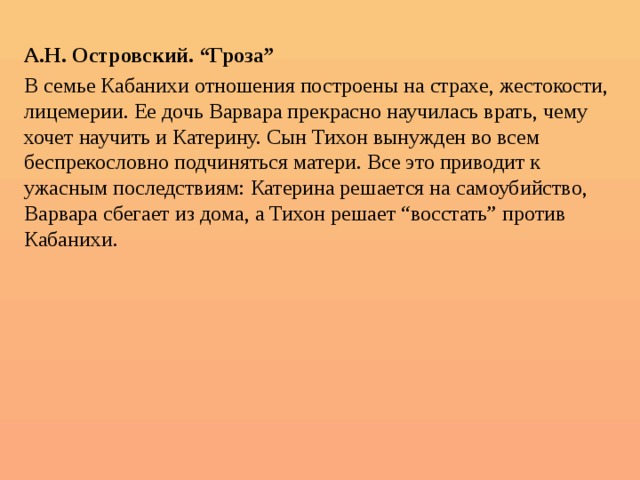  А.Н. Островский. “Гроза” В семье Кабанихи отношения построены на страхе, жестокости, лицемерии. Ее дочь Варвара прекрасно научилась врать, чему хочет научить и Катерину. Сын Тихон вынужден во всем беспрекословно подчиняться матери. Все это приводит к ужасным последствиям: Катерина решается на самоубийство, Варвара сбегает из дома, а Тихон решает “восстать” против Кабанихи. 