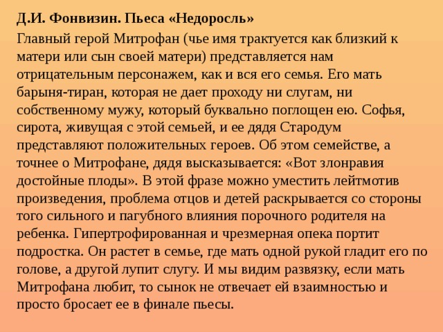 Д.И. Фонвизин. Пьеса «Недоросль» Главный герой Митрофан (чье имя трактуется как близкий к матери или сын своей матери) представляется нам отрицательным персонажем, как и вся его семья. Его мать барыня-тиран, которая не дает проходу ни слугам, ни собственному мужу, который буквально поглощен ею. Софья, сирота, живущая с этой семьей, и ее дядя Стародум представляют положительных героев. Об этом семействе, а точнее о Митрофане, дядя высказывается: «Вот злонравия достойные плоды». В этой фразе можно уместить лейтмотив произведения, проблема отцов и детей раскрывается со стороны того сильного и пагубного влияния порочного родителя на ребенка. Гипертрофированная и чрезмерная опека портит подростка. Он растет в семье, где мать одной рукой гладит его по голове, а другой лупит слугу. И мы видим развязку, если мать Митрофана любит, то сынок не отвечает ей взаимностью и просто бросает ее в финале пьесы. 