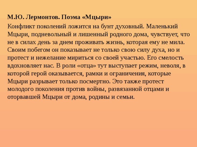  М.Ю. Лермонтов. Поэма «Мцыри» Конфликт поколений ложится на бунт духовный. Маленький Мцыри, подневольный и лишенный родного дома, чувствует, что не в силах день за днем проживать жизнь, которая ему не мила. Своим побегом он показывает не только свою силу духа, но и протест и нежелание мириться со своей участью. Его смелость вдохновляет нас. В роли «отца» тут выступает режим, неволя, в которой герой оказывается, рамки и ограничения, которые Мцыри разрывает только посмертно. Это также протест молодого поколения против войны, развязанной отцами и оторвавшей Мцыри от дома, родины и семьи. 