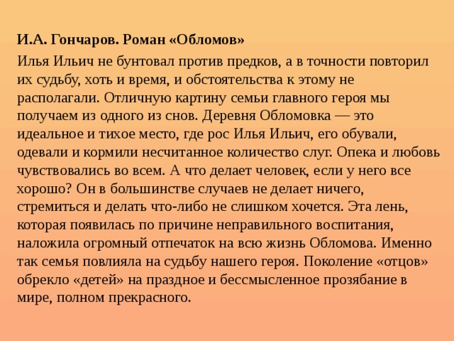  И.А. Гончаров. Роман «Обломов» Илья Ильич не бунтовал против предков, а в точности повторил их судьбу, хоть и время, и обстоятельства к этому не располагали. Отличную картину семьи главного героя мы получаем из одного из снов. Деревня Обломовка — это идеальное и тихое место, где рос Илья Ильич, его обували, одевали и кормили несчитанное количество слуг. Опека и любовь чувствовались во всем. А что делает человек, если у него все хорошо? Он в большинстве случаев не делает ничего, стремиться и делать что-либо не слишком хочется. Эта лень, которая появилась по причине неправильного воспитания, наложила огромный отпечаток на всю жизнь Обломова. Именно так семья повлияла на судьбу нашего героя. Поколение «отцов» обрекло «детей» на праздное и бессмысленное прозябание в мире, полном прекрасного. 