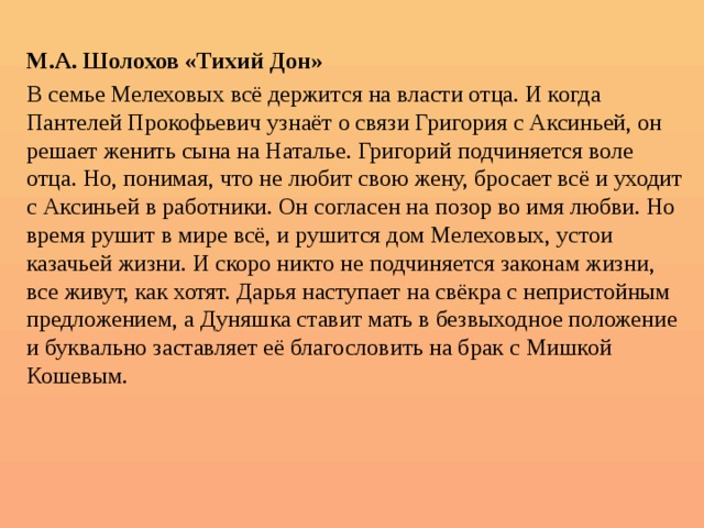  М.А. Шолохов «Тихий Дон» В семье Мелеховых всё держится на власти отца. И когда Пантелей Прокофьевич узнаёт о связи Григория с Аксиньей, он решает женить сына на Наталье. Григорий подчиняется воле отца. Но, понимая, что не любит свою жену, бросает всё и уходит с Аксиньей в работники. Он согласен на позор во имя любви. Но время рушит в мире всё, и рушится дом Мелеховых, устои казачьей жизни. И скоро никто не подчиняется законам жизни, все живут, как хотят. Дарья наступает на свёкра с непристойным предложением, а Дуняшка ставит мать в безвыходное положение и буквально заставляет её благословить на брак с Мишкой Кошевым. 